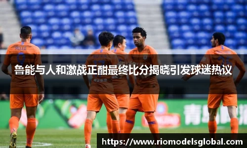 鲁能与人和激战正酣最终比分揭晓引发球迷热议