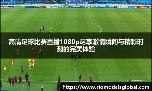 高清足球比赛直播1080p尽享激情瞬间与精彩时刻的完美体验